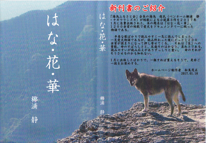 「湯浅ふるさと会」会長の湯浅　俊氏（ペンネーム椰浦　静
・ナギウラシズカ）が短歌による小説第３作を２０１７年
１月に自費出版された。本の題名は「はな・花・華」。
１２００余首の短歌で愛犬をドキュメンタリーに綴った
物語である。

　平易な歌ばかりで読みやすく一気に読んでしまった。　
一見愛犬物語であるが、読み終わった後にどっと１２００
余首が固まりになって押し寄せてくる。　それは「生」への
賛歌、命のすばらしさと、反面そのはかなさ、哀れさである。
読みやすいが読み応えがありずっしりと重い。　命のそれが
そうさせるのかも知れない。

１月に出版したばかりで、一報すれば貰えるそうで、是非ご
一読をお奨めする。

　　　　　　　　　　　　ホームページ制作者　松嶌茂正
　　　　　　　　　　　　　　　　　　　　　2017.01.18